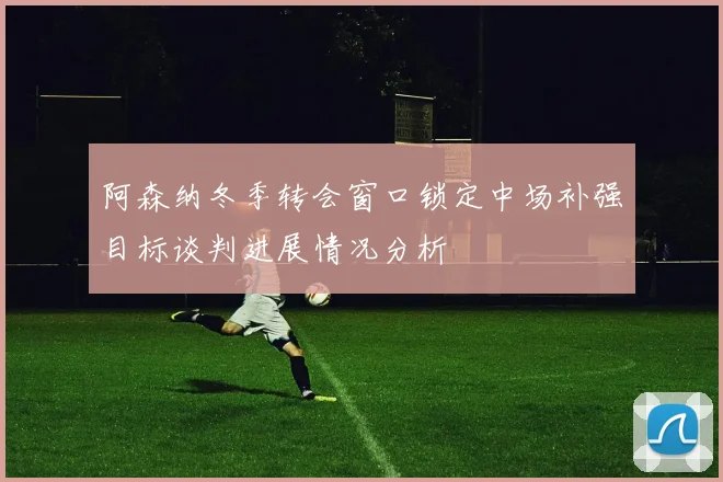 阿森纳冬季转会窗口锁定中场补强目标谈判进展情况分析
